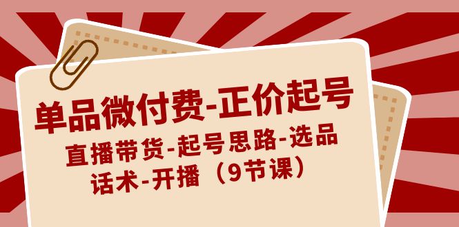 单品微付费正价起号：直播带货-起号思路-选品-话术-开播（9节课）-副业心选