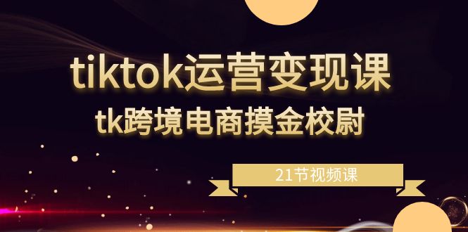 tiktok运营变现课，tk跨境电商摸金校尉（21节视频课）-副业心选