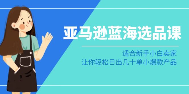 亚马逊蓝海选品课：适合新手小白卖家，让你轻松日出几十单小爆款产品 - 副业心选-副业心选