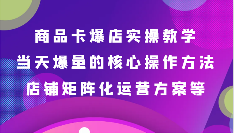商品卡爆店实操教学，基础到进阶保姆式讲解、当天爆量核心方法、店铺矩阵化运营方案等 - 副业心选-副业心选