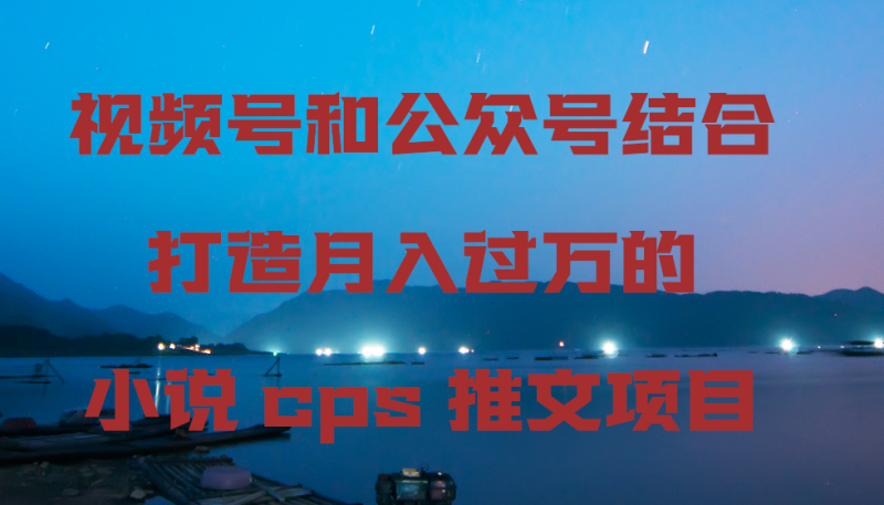 视频号和公众号结合打造月入过万的小说cps推文项目，包括市面上面的各种思路详解-副业心选