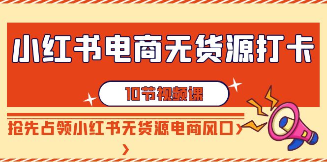 小红书电商无货源打卡，抢先占领小红书无货源电商风口（10节课） - 副业心选-副业心选