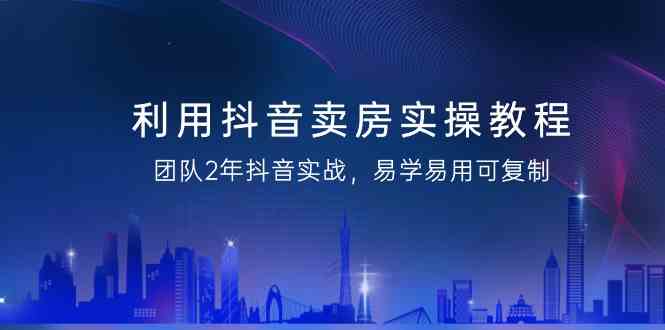 利用抖音卖房实操教程，团队2年抖音实战，易学易用可复制（无水印课程） - 副业心选-副业心选