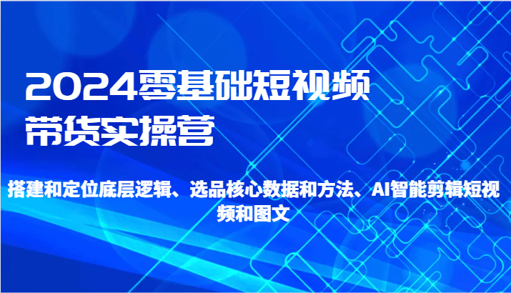 2024零基础短视频带货实操营-搭建和定位底层逻辑、选品核心数据和方法、AI智能剪辑 - 副业心选-副业心选