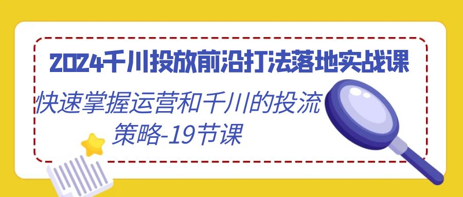 2024千川投放前沿打法落地实战课，快速掌握运营和千川的投流策略（19节课） - 副业心选-副业心选