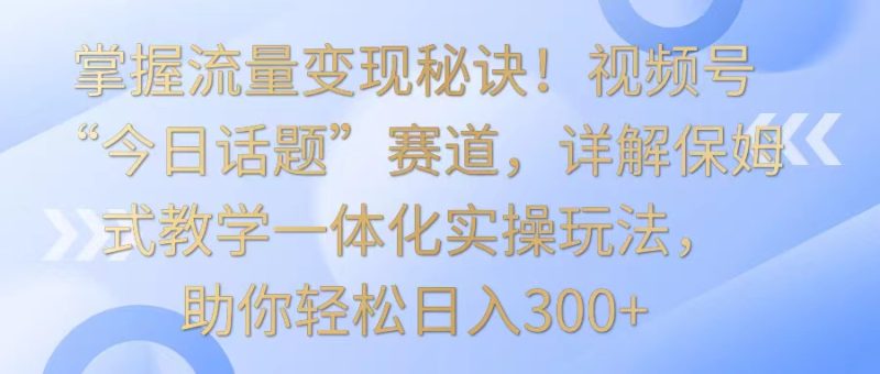 掌握流量变现秘诀！视频号“今日话题”赛道，详解保姆式教学一体化实操玩法，日入300+-副业心选