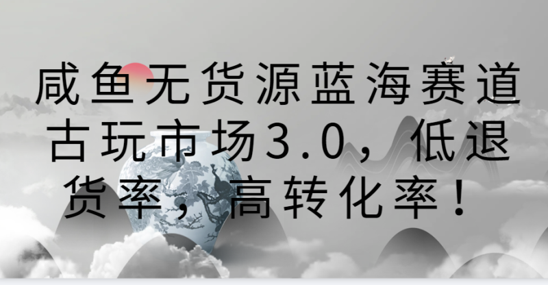 咸鱼无货源蓝海赛道古玩市场3.0，低退货率，高转化率！-副业心选