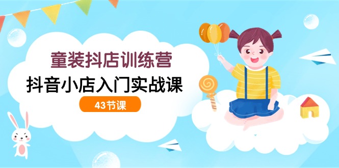 童装抖店训练营，抖音小店入门实战课（43节课）-副业心选