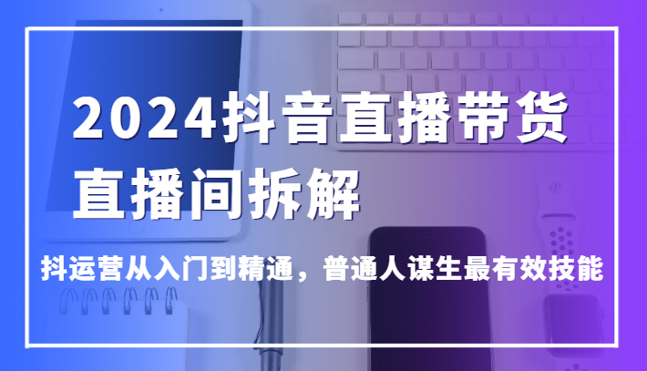 2024抖音直播带货直播间拆解，抖运营从入门到精通，普通人谋生最有效技能-副业心选