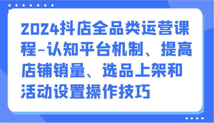2024抖店全品类运营课程-认知平台机制、提高店铺销量、选品上架和活动设置操作技巧-副业心选