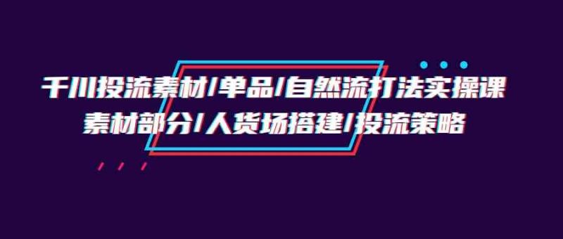 千川投流素材/单品/自然流打法实操培训班，素材部分/人货场搭建/投流策略-副业心选