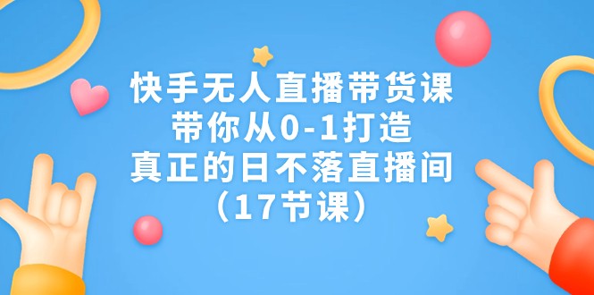 快手无人直播带货课，带你从0-1打造，真正的日不落直播间（17节课）-副业心选