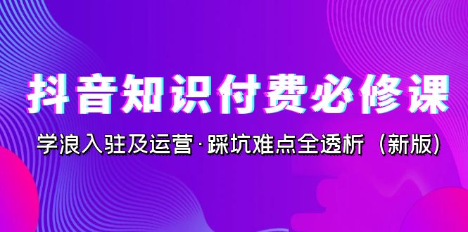 抖音·知识付费·必修课，学浪入驻及运营·踩坑难点全透析（2023新版）-副业心选