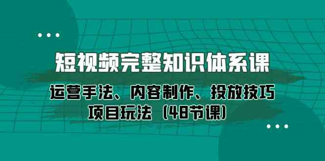 短视频完整知识体系课，运营手法、内容制作、投放技巧项目玩法（48节课）-副业心选