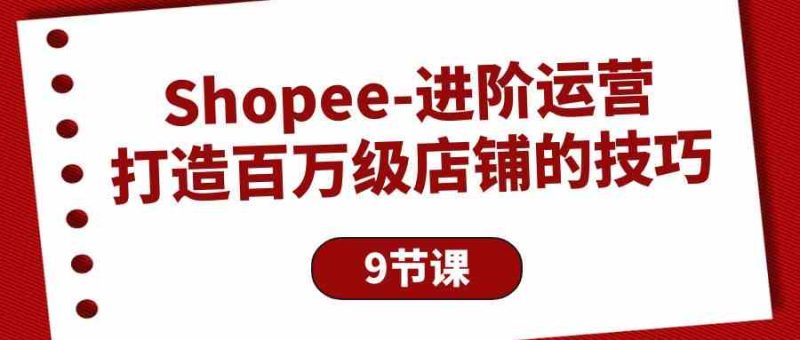 Shopee进阶运营：打造百万级店铺的技巧（9节课）-副业心选