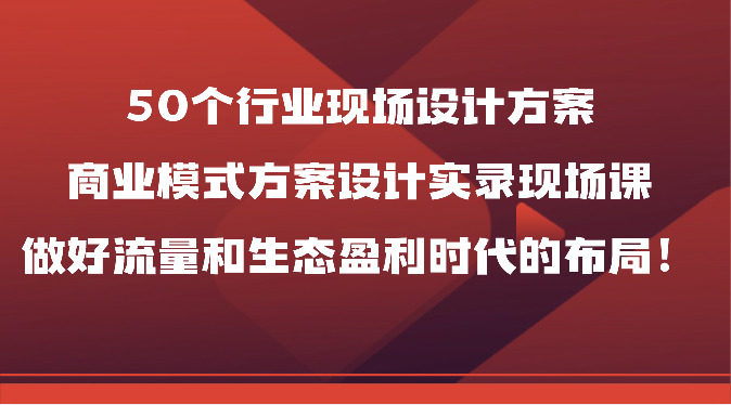 50个行业现场设计方案，商业模式方案设计实录现场课，做好流量和生态盈利时代的布局！-副业心选