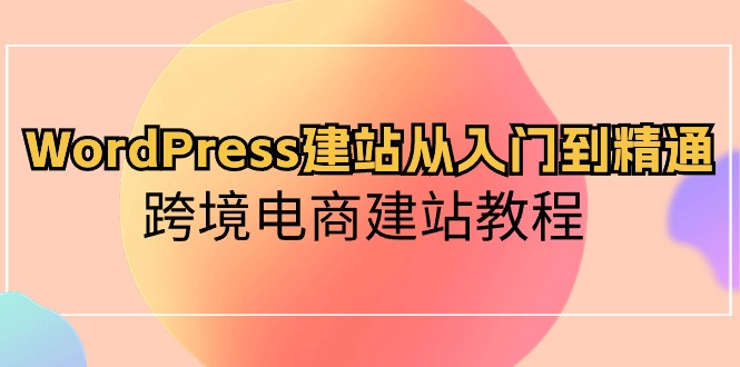 WordPress建站从入门到精通，跨境电商建站教程（60节课） - 副业心选-副业心选