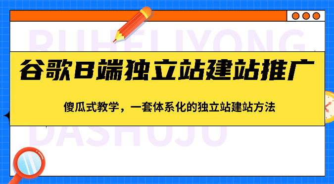 谷歌B端独立站建站推广，傻瓜式教学，一套体系化的独立站建站方法（83节）-副业心选