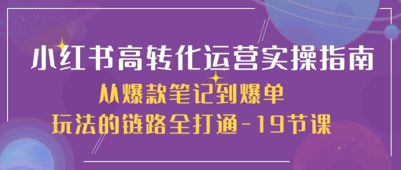 小红书高转化运营实操指南，从爆款笔记到爆单玩法的链路全打通（19节课）-副业心选