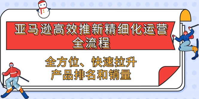 亚马逊高效推新精细化运营全流程，全方位、快速 拉升产品排名和销量 - 副业心选-副业心选