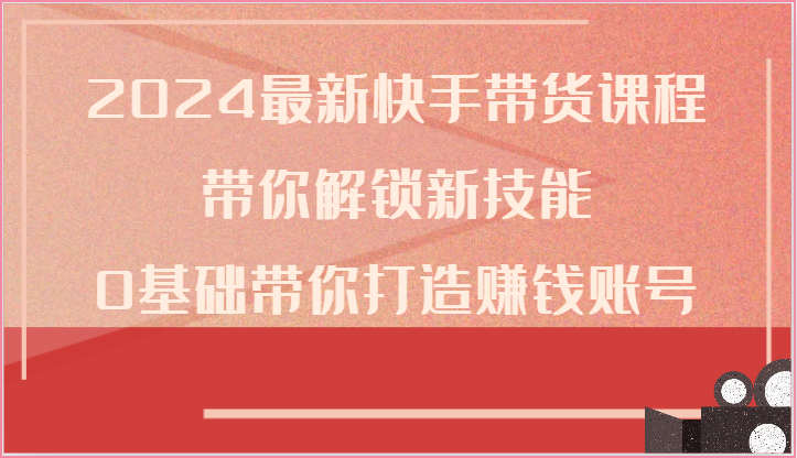 2024最新快手带货课程，带你解锁新技能，0基础带你打造赚钱账号 - 副业心选-副业心选