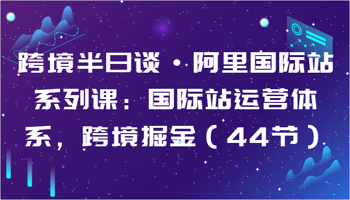 跨境半日谈·阿里国际站系列课：国际站运营体系，跨境掘金（44节）-副业心选