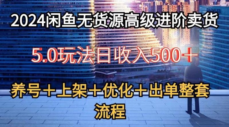 2024闲鱼无货源高级进阶卖货5.0，养号＋选品＋上架＋优化＋出单整套流程 - 副业心选-副业心选
