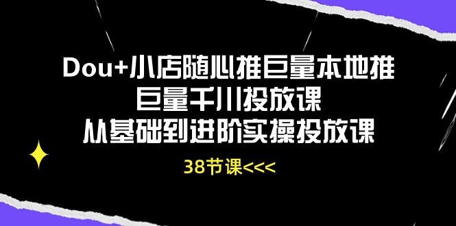 Dou+小店随心推巨量本地推巨量千川投放课，从基础到进阶实操投放课（38节）-副业心选