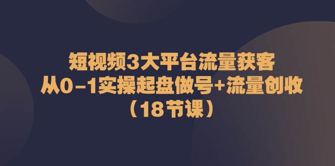 短视频3大平台流量获客：从0-1实操起盘做号+流量创收（18节课）-副业心选