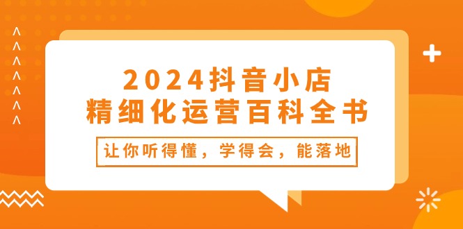 2024抖音小店精细化运营百科全书：让你听得懂，学得会，能落地（34节课） - 副业心选-副业心选