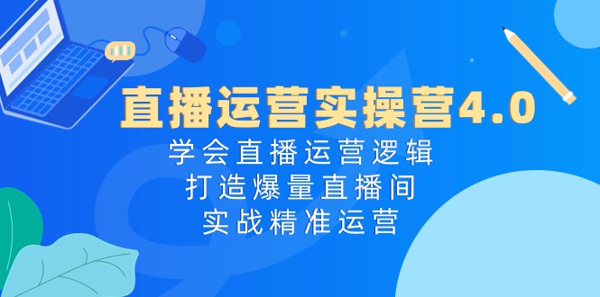 直播运营实操营4.0：学会直播运营逻辑打造爆量直播间，实战精准运营 - 副业心选-副业心选