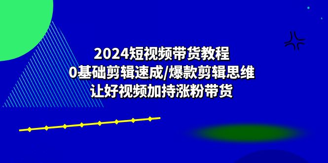 2024短视频带货教程：0基础剪辑速成/爆款剪辑思维/让好视频加持涨粉带货-副业心选