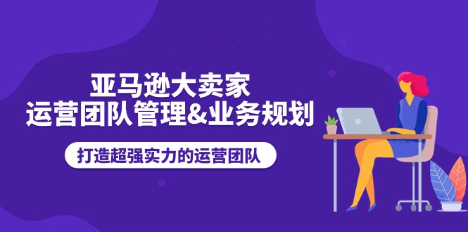 亚马逊大卖家运营团队管理&业务规划，打造超强实力的运营团队-副业心选