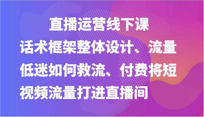 直播运营线下课-话术框架整体设计、流量低迷如何救流、付费将短视频流量打进直播间-副业心选
