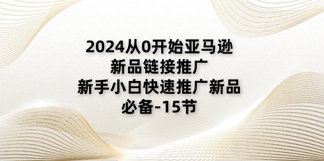 2024从0开始亚马逊新品链接推广，新手小白快速推广新品的必备（15节） - 副业心选-副业心选