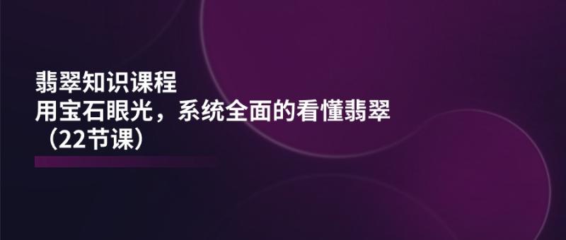 翡翠知识课程，用宝石眼光，系统全面的看懂翡翠（22节课） - 副业心选-副业心选