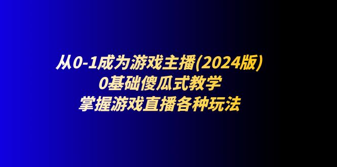 从0-1成为游戏主播(2024版)：0基础傻瓜式教学，掌握游戏直播各种玩法 - 副业心选-副业心选