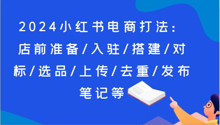 2024小红书电商打法：店前准备/入驻/搭建/对标/选品/上传/去重/发布笔记等 - 副业心选-副业心选