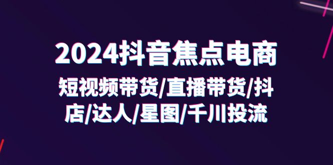 2024抖音焦点电商：短视频带货/直播带货/抖店/达人/星图/千川投流/32节课 - 副业心选-副业心选