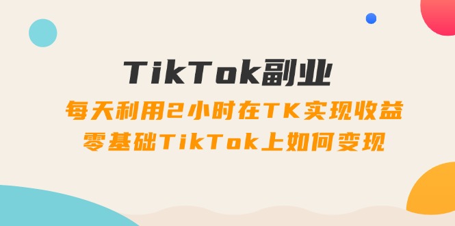 TikTok副业课：每天利用2小时在TK实现收益，零基础TikTok上如何变现（34节） - 副业心选-副业心选