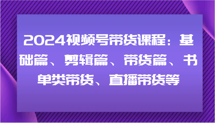 2024视频号带货课程：基础篇、剪辑篇、带货篇、书单类带货、直播带货等-副业心选