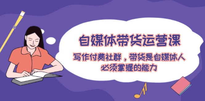 自媒体带货运营课：写作付费社群，带货是自媒体人必须掌握的能力 - 副业心选-副业心选