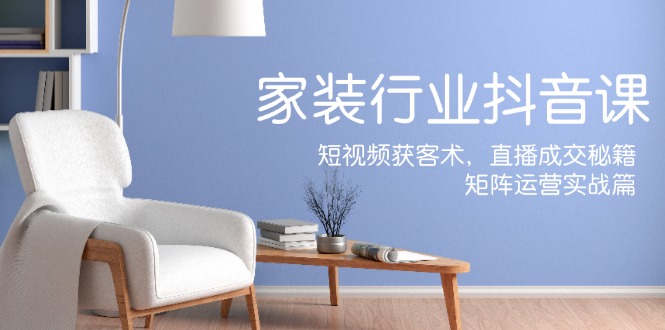 家装抖音课：短视频获客术，直播成交秘籍，矩阵运营实战篇 - 副业心选-副业心选