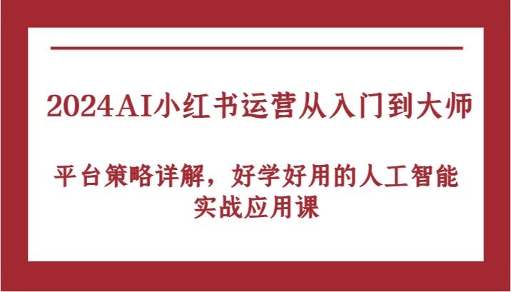 2024AI小红书运营从入门到大师，平台策略详解，好学好用的人工智能实战应用课-副业心选