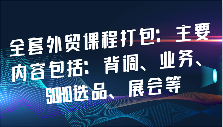 全套外贸课程打包：主要内容包括：背调、业务、SOHO选品、展会等 - 副业心选-副业心选