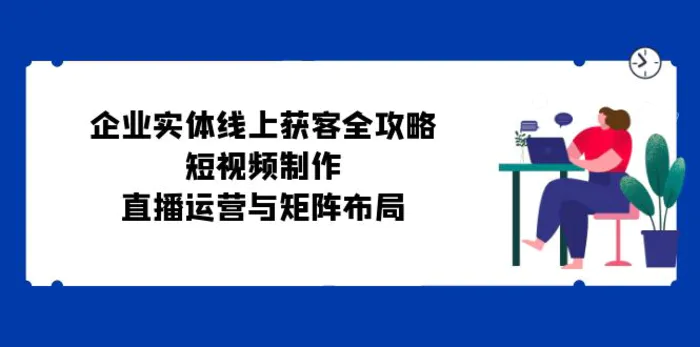 企业实体线上获客全攻略：短视频制作、直播运营与矩阵布局-副业心选