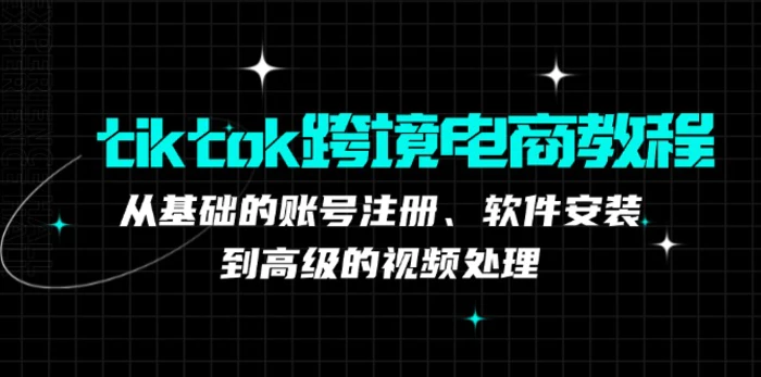 tiktok跨境电商教程：从基础的账号注册、软件安装，到高级的视频处理-副业心选