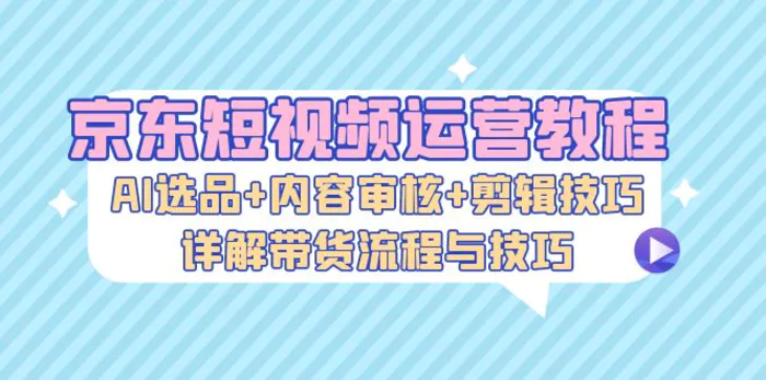 京东短视频运营教程：AI选品+内容审核+剪辑技巧，详解带货流程与技巧 - 副业心选-副业心选