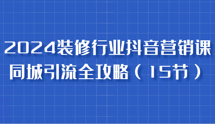 2024装修行业抖音营销课，同城引流全攻略，跟实战家学获客，成为数据驱动的营销专家 - 副业心选-副业心选