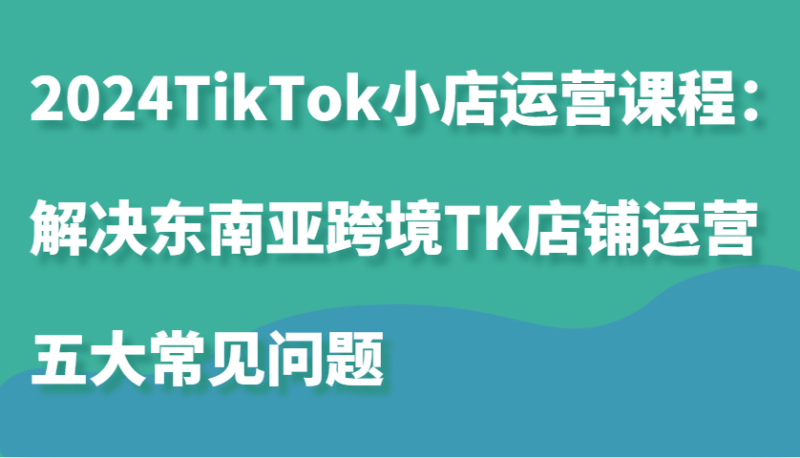 2024TikTok小店运营课程：解决东南亚跨境TK店铺运营五大常见问题 - 副业心选-副业心选